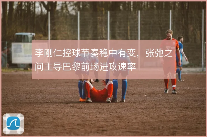 李刚仁控球节奏稳中有变，张弛之间主导巴黎前场进攻速率