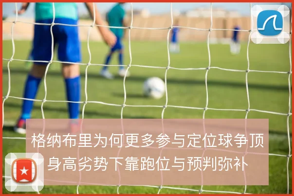 格纳布里为何更多参与定位球争顶,身高劣势下靠跑位与预判弥补