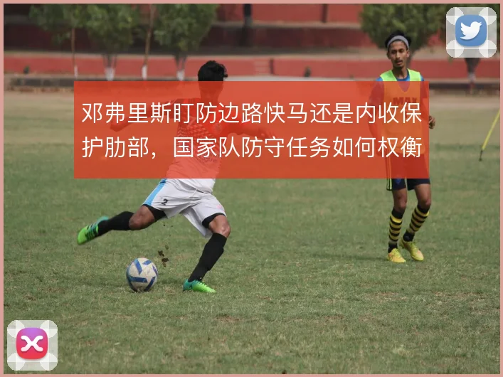 邓弗里斯盯防边路快马还是内收保护肋部，国家队防守任务如何权衡