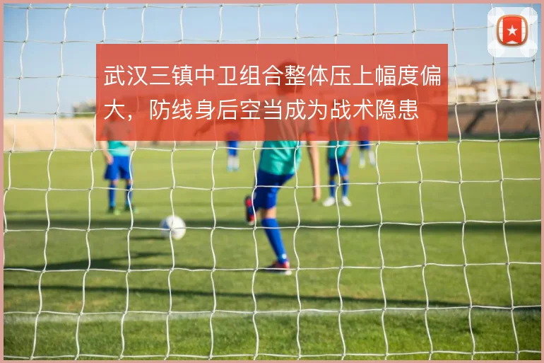 武汉三镇中卫组合整体压上幅度偏大，防线身后空当成为战术隐患