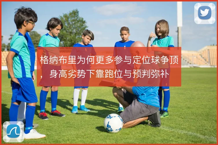格纳布里为何更多参与定位球争顶,身高劣势下靠跑位与预判弥补