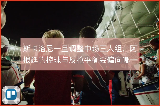 斯卡洛尼一旦调整中场三人组，阿根廷的控球与反抢平衡会偏向哪一侧