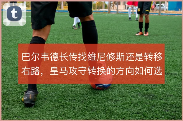 巴尔韦德长传找维尼修斯还是转移右路，皇马攻守转换的方向如何选择
