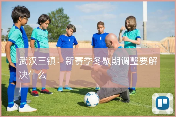 武汉三镇：新赛季冬歇期调整要解决什么