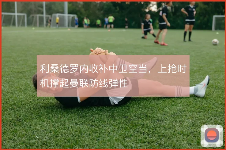 利桑德罗内收补中卫空当，上抢时机撑起曼联防线弹性