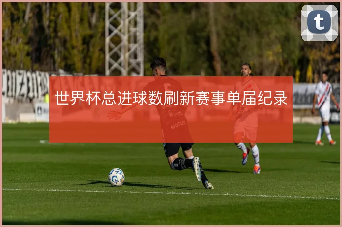 世界杯总进球数刷新赛事单届纪录