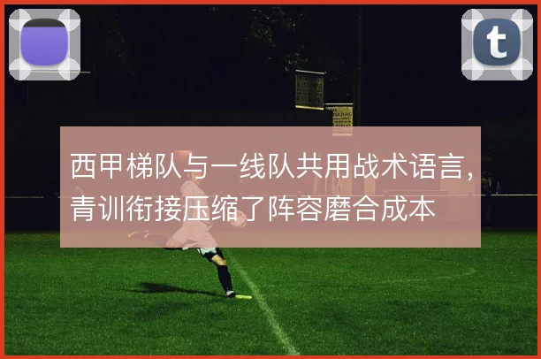 西甲梯队与一线队共用战术语言，青训衔接压缩了阵容磨合成本