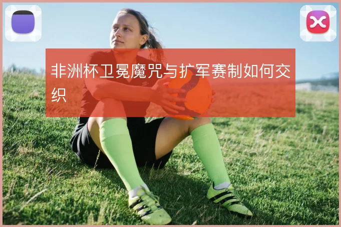 非洲杯卫冕魔咒与扩军赛制如何交织