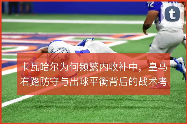卡瓦哈尔为何频繁内收补中，皇马右路防守与出球平衡背后的战术考量