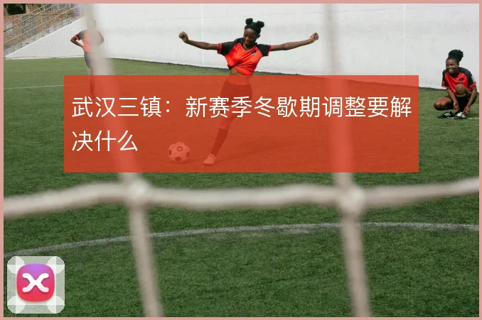 武汉三镇：新赛季冬歇期调整要解决什么